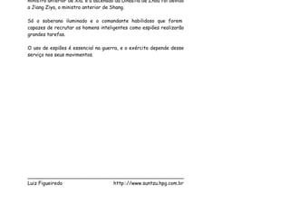ministro anterior de Xia; e a ascensão da Dinastia de Zhou foi devido
a Jiang Ziya, o ministro anterior de Shang.

Só o soberano iluminado e o comandante habilidoso que forem
capazes de recrutar os homens inteligentes como espiões realizarão
grandes tarefas.

O uso de espiões é essencial na guerra, e o exército depende desse
serviço nos seus movimentos.




___________________________________________________
Luiz Figueiredo             http:://www.suntzu.hpg.com.br
 