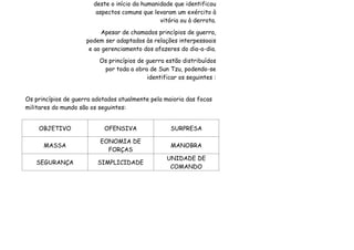 deste o início da humanidade que identificou
                         aspectos comuns que levaram um exército à
                                                vitória ou à derrota.
                          Apesar de chamados princípios de guerra,
                     podem ser adaptados às relações interpessoais
                      e ao gerenciamento dos afazeres do dia-a-dia.
                          Os princípios de guerra estão distribuídos
                           por toda a obra de Sun Tzu, podendo-se
                                           identificar os seguintes :


Os princípios de guerra adotados atualmente pela maioria das focas
militares do mundo são os seguintes:


    OBJETIVO               OFENSIVA                 SURPRESA

                          EONOMIA DE
      MASSA                                         MANOBRA
                            FORÇAS
                                                  UNIDADE DE
   SEGURANÇA             SIMPLICIDADE
                                                   COMANDO
 