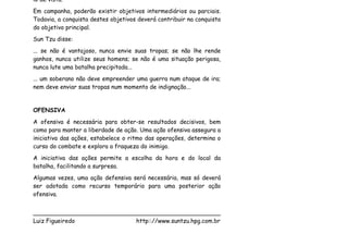 lo de vista.
Em campanha, poderão existir objetivos intermediários ou parciais.
Todavia, a conquista destes objetivos deverá contribuir na conquista
do objetivo principal.
Sun Tzu disse:
... se não é vantajoso, nunca envie suas tropas; se não lhe rende
ganhos, nunca utilize seus homens; se não é uma situação perigosa,
nunca lute uma batalha precipitada...
... um soberano não deve empreender uma guerra num ataque de ira;
nem deve enviar suas tropas num momento de indignação...


OFENSIVA
A ofensiva é necessária para obter-se resultados decisivos, bem
como para manter a liberdade de ação. Uma ação ofensiva assegura a
iniciativa das ações, estabelece o ritmo das operações, determina o
curso do combate e explora a fraqueza do inimigo.
A iniciativa das ações permite a escolha da hora e do local da
batalha, facilitando a surpresa.
Algumas vezes, uma ação defensiva será necessária, mas só deverá
ser adotada como recurso temporário para uma posterior ação
ofensiva.


___________________________________________________
Luiz Figueiredo             http:://www.suntzu.hpg.com.br
 