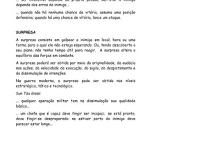 ... ser invencível depende da própria pessoa, derrotar o inimigo
depende dos erros do inimigo...
... quando não há nenhuma chance de vitória, assuma uma posição
defensiva; quando há uma chance de vitória, lance um ataque.


SURPRESA
A surpresa consiste em golpear o inimigo em local, hora ou uma
forma para a qual ele não esteja esperando. Ou, tendo descoberto o
seu plano, não tenha tempo útil para reagir. A surpresa altera o
equilíbrio das forças em combate.
A surpresa poderá ser obtida por meio da originalidade, da audácia
nas ações, da velocidade da execução, do sigilo, do despistamento e
da dissimulação de intenções.
Na guerra moderna, a surpresa pode ser obtida nos níveis
estratégico, tático e tecnológico.
Sun Tzu disse:
... qualquer operação militar tem na dissimulação sua qualidade
básica...
... um chefe que é capaz deve fingir ser incapaz; se está pronto,
deve fingir-se despreparado; se estiver perto do inimigo deve
parecer estar longe...
 