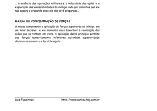 ... a essência das operações militares é a velocidade das ações e a
exploração das vulnerabilidades do inimigo, indo por caminhos que ele
não espera e atacando onde ele não está preparado...


MASSA OU CONCENTRAÇÃO DE FORÇAS
A massa compreende a aplicação de forças superiores ao inimigo, em
um local decisivo e em momento mais favorável à realização das
ações que se tenham em vista. A aplicação deste princípio permite
que forças numericamente inferiores obtenham superioridade
decisiva no momento e local desejado.




___________________________________________________
Luiz Figueiredo             http:://www.suntzu.hpg.com.br
 