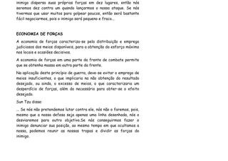 inimigo dispersa suas próprias forças em dez lugares, então nós
seremos dez contra um quando lançarmos o nosso ataque. Se nós
tivermos que usar muitos para golpear poucos, então será bastante
fácil negociarmos, pois o inimigo será pequeno e fraco...


ECONOMIA DE FORÇAS
A economia de forças caracteriza-se pela distribuição e emprego
judiciosos dos meios disponíveis, para a obtenção do esforço máximo
nos locais e ocasiões decisivos.
A economia de forças em uma parte da frente de combate permite
que se obtenha massa em outra parte da frente.
Na aplicação deste princípio de guerra, deve-se evitar o emprego de
meios insuficientes, o que implicaria na não obtenção do resultado
desejado, ou ainda, o excesso de meios, o que caracterizaria um
desperdício de forças, além do necessário para obter-se o efeito
desejado.
Sun Tzu disse:
... Se nós não pretendemos lutar contra ele, nós não o faremos, pois,
mesmo que a nossa defesa seja apenas uma linha desenhada, nós o
desviaremos para outro objetivo.Se nós conseguirmos fazer o
inimigo denunciar sua posição, ao mesmo tempo em que ocultamos a
nossa, podemos reunir as nossas tropas e dividir as forças do
inimigo.
 