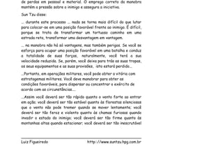 de perdas em pessoal e material. O emprego correto da manobra
mantém a pressão sobre o inimigo e assegura a iniciativa.
Sun Tzu disse:
... durante este processo ... nada se torna mais difícil do que lutar
para colocar-se em uma posição favorável frente ao inimigo. É difícil,
porque se trata de transformar um tortuoso caminho em uma
estrada reta, transformar uma desvantagem em vantagem.
... na manobra não há só vantagens, mas também perigos. Se você se
esforça para ocupar uma posição favorável em uma batalha e conduz
a totalidade de suas forças, naturalmente, você terá a sua
velocidade reduzida. Se, porém, você deixa para trás as suas tropas,
os seus equipamentos e as suas provisões, isto estará perdido...
...Portanto, em operações militares, você pode obter a vitória com
estratagemas militares. Você deve manobrar para obter as
condições favoráveis, para dispersar ou concentrar o exército de
acordo com as circunstâncias....
...Assim você deverá ser tão rápido quanto o vento forte ao entrar
em ação; você deverá ser tão estável quanto às florestas silenciosas
que o vento não pode tremer quando se mover lentamente; você
deverá ser tão feroz e violento quanto às chamas furiosas quando
invadir o estado do inimigo; você deverá ser tão firme quanto às
montanhas altas quando estacionar; você deverá ser tão inescrutável


___________________________________________________
Luiz Figueiredo             http:://www.suntzu.hpg.com.br
 