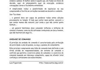 ordens e planos. O melhor plano é aquele que, em todos os níveis de
decisão, quer do planejamento quer da execução, evidencia
concepções claras e facilmente entendidas.
A simplicidade reduz a possibilidade de equívocos na sua
compreensão e facilita as correções necessárias durante o combate.
Sun Tzu disse:
... o general deve ser capaz de ponderar todos estes cálculos
previamente no templo. O lado que contar mais pontos, vencerá; o
que contar menos não vencerá; pior ainda o que não contar ponto
nenhum....
... um general habilidoso deve comandar milhares e milhares de
cavalos e homens, como se ele estivesse conduzindo um único homem,
que não hesitará em seguí-lo...


UNIDADE DE COMANDO
O princípio da unidade de comando é caracterizado pela atribuição
da autoridade a uma só pessoa, ou seja, a pessoa do comandante.
Este princípio compreende uma linha de comando bem definida e com
nítida divisão de responsabilidades, um sistema de comando e
controle que permita o exercício pleno do comando e o exercício do
comando baseado em liderança competente, capaz de infundir total
confiança e entusiasmo aos subordinados.
___________________________________________________
Luiz Figueiredo             http:://www.suntzu.hpg.com.br
 