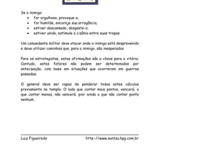 Se o inimigo:
   • for orgulhoso, provoque-o;
   • for humilde, encoraje sua arrogância;
   • estiver descansado, desgaste-o;
   • estiver unido, estimule a cizânia entre suas tropas.

Um comandante militar deve atacar onde o inimigo está desprevenido
e deve utilizar caminhos que, para o inimigo, são inesperados

Para os estrategistas, estas afirmações são a chave para a vitória.
Contudo, estes fatores não podem ser determinados por
antecipação, com base em situações que ocorreram em guerras
passadas.

O general deve ser capaz de ponderar todos estes cálculos
previamente no templo. O lado que contar mais pontos, vencerá; o
que contar menos, não vencerá; pior ainda o que não contar ponto
nenhum.




___________________________________________________
Luiz Figueiredo             http:://www.suntzu.hpg.com.br
 