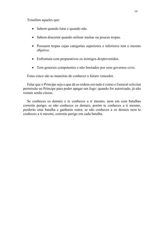 10
Triunfam aqueles que:
 Sabem quando lutar e quando não.
 Sabem discernir quando utilizar muitas ou poucas tropas.
 Possuem tropas cujas categorias superiores e inferiores tem o mesmo
objetivo.
 Enfrentam com preparativos os inimigos desprevenidos.
 Tem generais competentes e não limitados por seus governos civis.
Estas cinco são as maneiras de conhecer o futuro vencedor.
Falar que o Príncipe seja o que dá as ordens em tudo é como o General solicitar
permissão ao Príncipe para poder apagar um fogo: quando for autorizado, já não
restam senão cinzas.
Se conheces os demais e te conheces a ti mesmo, nem em cem batalhas
correrás perigo; se não conheces os demais, porém te conheces a ti mesmo,
perderás uma batalha e ganharás outra; se não conheces a os demais nem te
conheces a ti mesmo, correrás perigo em cada batalha.
 
