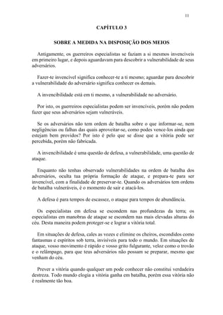 11
CAPÍTULO 3
SOBRE A MEDIDA NA DISPOSIÇÃO DOS MEIOS
Antigamente, os guerreiros especialistas se faziam a si mesmos invencíveis
em primeiro lugar, e depois aguardavam para descobrir a vulnerabilidade de seus
adversários.
Fazer-te invencível significa conhecer-te a ti mesmo; aguardar para descobrir
a vulnerabilidade do adversário significa conhecer os demais.
A invencibilidade está em ti mesmo, a vulnerabilidade no adversário.
Por isto, os guerreiros especialistas podem ser invencíveis, porém não podem
fazer que seus adversários sejam vulneráveis.
Se os adversários não tem ordem de batalha sobre o que informar-se, nem
negligências ou falhas das quais aproveitar-se, como podes vence-los ainda que
estejam bem providos? Por isto é pelo que se disse que a vitória pode ser
percebida, porém não fabricada.
A invencibilidade é uma questão de defesa, a vulnerabilidade, uma questão de
ataque.
Enquanto não tenhas observado vulnerabilidades na ordem de batalha dos
adversários, oculta tua própria formação de ataque, e prepara-te para ser
invencível, com a finalidade de preservar-te. Quando os adversários tem ordens
de batalha vulneráveis, é o momento de sair e atacá-los.
A defesa é para tempos de escassez, o ataque para tempos de abundância.
Os especialistas em defesa se escondem nas profundezas da terra; os
especialistas em manobras de ataque se escondem nas mais elevadas alturas do
céu. Desta maneira podem proteger-se e lograr a vitória total.
Em situações de defesa, cales as vozes e elimine os cheiros, escondidos como
fantasmas e espíritos sob terra, invisíveis para todo o mundo. Em situações de
ataque, vosso movimento é rápido e vosso grito fulgurante, veloz como o trovão
e o relâmpago, para que teus adversários não possam se preparar, mesmo que
venham do céu.
Prever a vitória quando qualquer um pode conhecer não constitui verdadeira
destreza. Todo mundo elogia a vitória ganha em batalha, porém essa vitória não
é realmente tão boa.
 