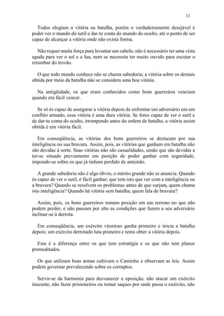 12
Todos elogiam a vitória na batalha, porém o verdadeiramente desejável é
poder ver o mundo do sutil e dar-te conta do mundo do oculto, até o ponto de ser
capaz de alcançar a vitória onde não exista forma.
Não requer muita força para levantar um cabelo, não é necessário ter uma vista
aguda para ver o sol e a lua, nem se necessita ter muito ouvido para escutar o
retumbar do trovão.
O que todo mundo conhece não se chama sabedoria; a vitória sobre os demais
obtida por meio da batalha não se considera uma boa vitória.
Na antigüidade, os que eram conhecidos como bons guerreiros venciam
quando era fácil vencer.
Se só és capaz de assegurar a vitória depois de enfrentar um adversário em um
conflito armado, essa vitória é uma dura vitória. Se fores capaz de ver o sutil e
de dar-te conta do oculto, irrompendo antes do ordem de batalha, a vitória assim
obtida é um vitória fácil.
Em conseqüência, as vitórias dos bons guerreiros se destacam por sua
inteligência ou sua bravura. Assim, pois, as vitórias que ganham em batalha não
são devidas à sorte. Suas vitórias não são casualidades, senão que são devidas a
ter-se situado previamente em posição de poder ganhar com seguridade,
impondo-se sobre os que já tinham perdido de antemão.
A grande sabedoria não é algo óbvio, o mérito grande não se anuncia. Quando
és capaz de ver o sutil, é fácil ganhar; que tem isto que ver com a inteligência ou
a bravura? Quando se resolvem os problemas antes de que surjam, quem chama
isto inteligência? Quando há vitória sem batalha, quem fala de bravura?
Assim, pois, os bons guerreiros tomam posição em um terreno no que não
podem perder, e não passam por alto as condições que fazem a seu adversário
inclinar-se à derrota.
Em conseqüência, um exército vitorioso ganha primeiro e inicia a batalha
depois; um exército derrotado luta primeiro e tenta obter a vitória depois.
Esta é a diferença entre os que tem estratégia e os que não tem planos
premeditados.
Os que utilizam boas armas cultivam o Caminho e observam as leis. Assim
podem governar prevalecendo sobre os corruptos.
Servir-se da harmonia para desvanecer a oposição, não atacar um exército
inocente, não fazer prisioneiros ou tomar saques por onde passa o exército, não
 