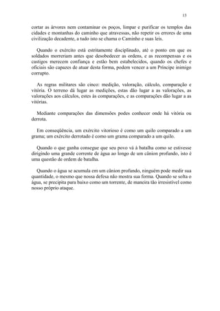 13
cortar as árvores nem contaminar os poços, limpar e purificar os templos das
cidades e montanhas do caminho que atravessas, não repetir os errores de uma
civilização decadente, a tudo isto se chama o Caminho e suas leis.
Quando o exército está estritamente disciplinado, até o ponto em que os
soldados morreriam antes que desobedecer as ordens, e as recompensas e os
castigos merecem confiança e estão bem estabelecidos, quando os chefes e
oficiais são capazes de atuar desta forma, podem vencer a um Príncipe inimigo
corrupto.
As regras militares são cinco: medição, valoração, cálculo, comparação e
vitória. O terreno dá lugar as medições, estas dão lugar a as valorações, as
valorações aos cálculos, estes às comparações, e as comparações dão lugar a as
vitórias.
Mediante comparações das dimensões podes conhecer onde há vitória ou
derrota.
Em conseqüência, um exército vitorioso é como um quilo comparado a um
grama; um exército derrotado é como um grama comparado a um quilo.
Quando o que ganha consegue que seu povo vá à batalha como se estivesse
dirigindo uma grande corrente de água ao longo de um cânion profundo, isto é
uma questão de ordem de batalha.
Quando o água se acumula em um cânion profundo, ninguém pode medir sua
quantidade, o mesmo que nossa defesa não mostra sua forma. Quando se solta o
água, se precipita para baixo como um torrente, de maneira tão irresistível como
nosso próprio ataque.
 