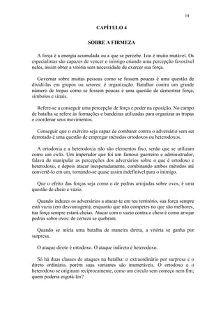 14
CAPÍTULO 4
SOBRE A FIRMEZA
A força é a energia acumulada ou a que se percebe. Isto é muito mutável. Os
especialistas são capazes de vencer o inimigo criando uma percepção favorável
neles, assim obter a vitória sem necessidade de exercer sua força.
Governar sobre muitas pessoas como se fossem poucas é uma questão de
dividi-las em grupos ou setores: é organização. Batalhar contra um grande
número de tropas como se fossem poucas é uma questão de demostrar força,
símbolos e sinais.
Refere-se a conseguir uma percepção de força e poder na oposição. No campo
de batalha se refere às formações e bandeiras utilizadas para organizar as tropas
e coordenar seus movimentos.
Conseguir que o exército seja capaz de combater contra o adversário sem ser
derrotado é uma questão de empregar métodos ortodoxos ou heterodoxos.
A ortodoxia e a heterodoxia não são elementos fixo, senão que se utilizam
como um ciclo. Um imperador que foi um famoso guerreiro e administrador,
falava de manipular as percepções dos adversários sobre o que é ortodoxo e
heterodoxo, e depois atacar inesperadamente, combinando ambos métodos até
convertê-lo em um, tornando-se quase assim indefinível para o inimigo.
Que o efeito das forças seja como o de pedras arrojadas sobre ovos, é uma
questão de cheio e vazio.
Quando induzes os adversários a atacar-te em teu território, sua força sempre
está vazia (em desvantagem); enquanto que não competes no que são melhores,
tua força sempre estará cheias. Atacar com o vazio contra o cheio é como arrojar
pedras sobre ovos: de certeza se quebram.
Quando se inicia uma batalha de maneira direta, a vitória se ganha por
surpresa.
O ataque direto é ortodoxo. O ataque indireto é heterodoxo.
Só há duas classes de ataques na batalha: o extraordinário por surpresa e o
direto ordinário, porém suas variantes são inumeráveis. O ortodoxo e o
heterodoxo se originam reciprocamente, como um circulo sem começo nem fim;
quem poderia esgotá-los?
 