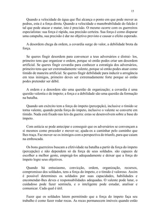 15
Quando a velocidade do água que flui alcança o ponto em que pode mover as
pedras, esta é a força direta. Quando a velocidade e manobrabilidade do falcão é
tal que pode atacar e matar, isto é precisão. O mesmo ocorre com os guerreiros
especialistas: sua força é rápida, sua precisão certeira. Sua força é como disparar
uma catapulta, sua precisão é dar no objetivo previsto e causar o efeito esperado.
A desordem chega da ordem, a covardia surge do valor, a debilidade brota da
força.
Se queres fingir desordem para convencer a teus adversários e distrai- los,
primeiro tens que organizar o ordem, porque só então podes criar um desordem
artificial. Se queres fingir covardia para conhecer a estratégia dos adversários,
primeiro tens que ser extremadamente valente, porque só então podes atuar como
tímido de maneira artificial. Se queres fingir debilidade para induzir a arrogância
em teus inimigos, primeiro deves ser extremadamente forte porque só então
podes pretender ser débil.
A ordem e a desordem são uma questão de organização; a covardia é uma
questão valentia e de ímpeto; a força e a debilidade são uma questão da formação
na batalha.
Quando um exército tem a força do ímpeto (percepção), inclusive o tímido se
torna valente, quando perda força do ímpeto, inclusive o valente se converte em
tímido. Nada está fixado nas leis da guerra: estas se desenvolvem sobre a base do
ímpeto.
Com astúcia se pode antecipar e conseguir que os adversários se convençam a
si mesmos como proceder e mover-se; ajuda-os a caminhar pelo caminho que
lhes traça. Faz mover-se os inimigos com a perspectiva do triunfo, para que caiam
na emboscada.
Os bons guerreiros buscam a efetividade na batalha a partir da força do ímpeto
(percepção) e não dependem só da força de seus soldados. são capazes de
escolher a melhor gente, empregá-los adequadamente e deixar que a força do
ímpeto logre seus objetivos.
Quando há entusiasmo, convicção, ordem, organização, recursos,
compromisso dos soldados, tens a força do ímpeto, e o tímido é valoroso. Assim
é possível determines os soldados por suas capacidades, habilidades e
encomendar-lhes deves e responsabilidades adequadas. O valente pode lutar, o
cuidadoso pode fazer sentinela, e o inteligente pode estudar, analisar e
comunicar. Cada qual é útil.
Fazer que os soldados lutem permitindo que a força do ímpeto faça seu
trabalho é como fazer rodar rocas. As rocas permanecem imóveis quando estão
 