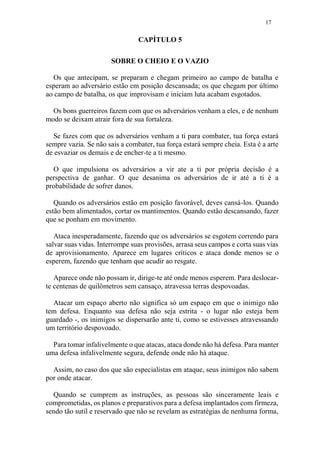 17
CAPÍTULO 5
SOBRE O CHEIO E O VAZIO
Os que antecipam, se preparam e chegam primeiro ao campo de batalha e
esperam ao adversário estão em posição descansada; os que chegam por último
ao campo de batalha, os que improvisam e iniciam luta acabam esgotados.
Os bons guerreiros fazem com que os adversários venham a eles, e de nenhum
modo se deixam atrair fora de sua fortaleza.
Se fazes com que os adversários venham a ti para combater, tua força estará
sempre vazia. Se não sais a combater, tua força estará sempre cheia. Esta é a arte
de esvaziar os demais e de encher-te a ti mesmo.
O que impulsiona os adversários a vir ate a ti por própria decisão é a
perspectiva de ganhar. O que desanima os adversários de ir até a ti é a
probabilidade de sofrer danos.
Quando os adversários estão em posição favorável, deves cansá-los. Quando
estão bem alimentados, cortar os mantimentos. Quando estão descansando, fazer
que se ponham em movimento.
Ataca inesperadamente, fazendo que os adversários se esgotem correndo para
salvar suas vidas. Interrompe suas provisões, arrasa seus campos e corta suas vias
de aprovisionamento. Aparece em lugares críticos e ataca donde menos se o
esperem, fazendo que tenham que acudir ao resgate.
Aparece onde não possam ir, dirige-te até onde menos esperem. Para deslocar-
te centenas de quilômetros sem cansaço, atravessa terras despovoadas.
Atacar um espaço aberto não significa só um espaço em que o inimigo não
tem defesa. Enquanto sua defesa não seja estrita - o lugar não esteja bem
guardado -, os inimigos se dispersarão ante ti, como se estivesses atravessando
um território despovoado.
Para tomar infalivelmente o que atacas, ataca donde não há defesa. Para manter
uma defesa infalivelmente segura, defende onde não há ataque.
Assim, no caso dos que são especialistas em ataque, seus inimigos não sabem
por onde atacar.
Quando se cumprem as instruções, as pessoas são sinceramente leais e
comprometidas, os planos e preparativos para a defesa implantados com firmeza,
sendo tão sutil e reservado que não se revelam as estratégias de nenhuma forma,
 
