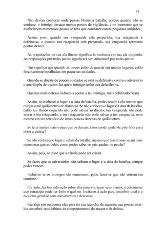 19
Não devem conhecer onde pensas liberar a batalha, porque quando não se
conhece, o inimigo destaca muitos postos de vigilância, e no momento que se
estabelecem numerosos postos só tens que combater contra pequenas unidades.
Assim, pois, quando sua vanguarda está preparada, sua retaguarda é
defeituosa, e quando sua retaguarda está preparada, sua vanguarda apresenta
pontos débeis.
As preparações de sua ala direita significarão carência em sua ala esquerda.
As preparações por todas partes significará ser vulnerável por todas partes.
Isto significa que quando as tropas estão de guarda em muitos lugares, estão
forçosamente espalhadas em pequenas unidades.
Quando se dispõe de poucos soldados se está na defensiva contra o adversário
o que dispõe de muitos faz que o inimigo tenha que defender-se.
Quantas mais defesas induzes a adotar a teu inimigo, mais debilitado ficará.
Assim, se conheces o lugar e a data da batalha, podes acudir a ela mesmo que
estejas a mil quilômetros de distância. Se não conheces o lugar e a data da batalha,
então teu flanco esquerdo não pode salvar ao direito, tua vanguarda não pode
salvar a tua retaguarda, e tua retaguarda não pode salvar a tua vanguarda, nem
mesmo em um território de umas poucas dezenas de quilômetros.
Se tens muitas mais tropas que os demais, como pode ajudar-te este fator para
obter a vitória?
Se não conheces o lugar e a data da batalha, mesmo que tuas tropas sejam mais
numerosas que as deles, como podes saber se vais ganhar ou perder?
Assim, pois, se disse que a vitória pode ser criada.
Se fazes que os adversários não saibam o lugar e a data da batalha, sempre
podes vencer.
Inclusive se os inimigos são numerosos, pode fazer-se que não entrem em
combate.
Portanto, faz tua valoração sobre eles para averiguar seus planos, e determinar
que estratégia pode ter êxito e qual no. Incita-os à ação para descobrir qual é o
esquema geral de seus movimentos e descansa.
Faz algo por ou contra eles para ter sua atenção, de maneira que possas atrai-
los descobrir seus hábitos de comportamento de ataque e de defesa.
 