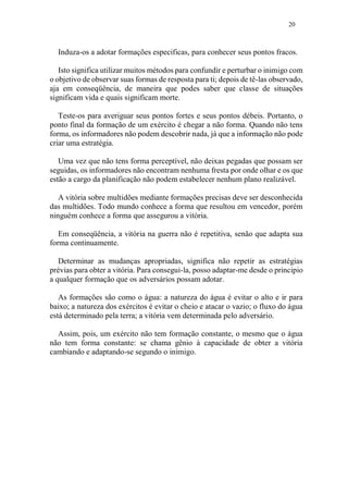 20
Induza-os a adotar formações especificas, para conhecer seus pontos fracos.
Isto significa utilizar muitos métodos para confundir e perturbar o inimigo com
o objetivo de observar suas formas de resposta para ti; depois de tê-las observado,
aja em conseqüência, de maneira que podes saber que classe de situações
significam vida e quais significam morte.
Teste-os para averiguar seus pontos fortes e seus pontos débeis. Portanto, o
ponto final da formação de um exército é chegar a não forma. Quando não tens
forma, os informadores não podem descobrir nada, já que a informação não pode
criar uma estratégia.
Uma vez que não tens forma perceptível, não deixas pegadas que possam ser
seguidas, os informadores não encontram nenhuma fresta por onde olhar e os que
estão a cargo da planificação não podem estabelecer nenhum plano realizável.
A vitória sobre multidões mediante formações precisas deve ser desconhecida
das multidões. Todo mundo conhece a forma que resultou em vencedor, porém
ninguém conhece a forma que assegurou a vitória.
Em conseqüência, a vitória na guerra não é repetitiva, senão que adapta sua
forma continuamente.
Determinar as mudanças apropriadas, significa não repetir as estratégias
prévias para obter a vitória. Para consegui-la, posso adaptar-me desde o principio
a qualquer formação que os adversários possam adotar.
As formações são como o água: a natureza do água é evitar o alto e ir para
baixo; a natureza dos exércitos é evitar o cheio e atacar o vazio; o fluxo do água
está determinado pela terra; a vitória vem determinada pelo adversário.
Assim, pois, um exército não tem formação constante, o mesmo que o água
não tem forma constante: se chama gênio à capacidade de obter a vitória
cambiando e adaptando-se segundo o inimigo.
 