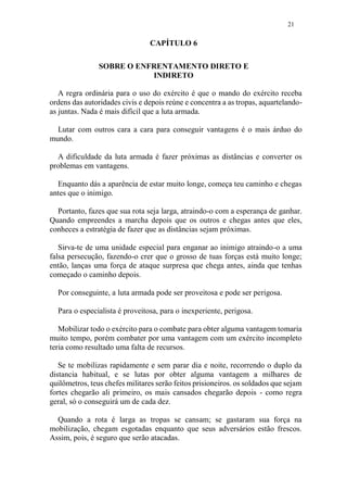 21
CAPÍTULO 6
SOBRE O ENFRENTAMENTO DIRETO E
INDIRETO
A regra ordinária para o uso do exército é que o mando do exército receba
ordens das autoridades civis e depois reúne e concentra a as tropas, aquartelando-
as juntas. Nada é mais difícil que a luta armada.
Lutar com outros cara a cara para conseguir vantagens é o mais árduo do
mundo.
A dificuldade da luta armada é fazer próximas as distâncias e converter os
problemas em vantagens.
Enquanto dás a aparência de estar muito longe, começa teu caminho e chegas
antes que o inimigo.
Portanto, fazes que sua rota seja larga, atraindo-o com a esperança de ganhar.
Quando empreendes a marcha depois que os outros e chegas antes que eles,
conheces a estratégia de fazer que as distâncias sejam próximas.
Sirva-te de uma unidade especial para enganar ao inimigo atraindo-o a uma
falsa persecução, fazendo-o crer que o grosso de tuas forças está muito longe;
então, lanças uma força de ataque surpresa que chega antes, ainda que tenhas
começado o caminho depois.
Por conseguinte, a luta armada pode ser proveitosa e pode ser perigosa.
Para o especialista é proveitosa, para o inexperiente, perigosa.
Mobilizar todo o exército para o combate para obter alguma vantagem tomaria
muito tempo, porém combater por uma vantagem com um exército incompleto
teria como resultado uma falta de recursos.
Se te mobilizas rapidamente e sem parar dia e noite, recorrendo o duplo da
distancia habitual, e se lutas por obter alguma vantagem a milhares de
quilômetros, teus chefes militares serão feitos prisioneiros. os soldados que sejam
fortes chegarão ali primeiro, os mais cansados chegarão depois - como regra
geral, só o conseguirá um de cada dez.
Quando a rota é larga as tropas se cansam; se gastaram sua força na
mobilização, chegam esgotadas enquanto que seus adversários estão frescos.
Assim, pois, é seguro que serão atacadas.
 