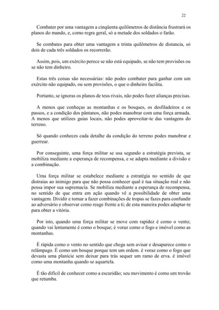 22
Combater por uma vantagem a cinqüenta quilômetros de distância frustrará os
planos do mando, e, como regra geral, só a metade dos soldados o farão.
Se combates para obter uma vantagem a trinta quilômetros de distancia, só
dois de cada três soldados os recorrerão.
Assim, pois, um exército perece se não está equipado, se não tem provisões ou
se não tem dinheiro.
Estas três coisas são necessárias: não podes combater para ganhar com um
exército não equipado, ou sem provisões, o que o dinheiro facilita.
Portanto, se ignoras os planos de teus rivais, não podes fazer alianças precisas.
A menos que conheças as montanhas e os bosques, os desfiladeiros e os
passos, e a condição dos pântanos, não podes manobrar com uma força armada.
A menos que utilizes guias locais, não podes aproveitar-te das vantagens do
terreno.
Só quando conheces cada detalhe da condição do terreno podes manobrar e
guerrear.
Por conseguinte, uma força militar se usa segundo a estratégia prevista, se
mobiliza mediante a esperança de recompensa, e se adapta mediante a divisão e
a combinação.
Uma força militar se estabelece mediante a estratégia no sentido de que
distraias ao inimigo para que não possa conhecer qual é tua situação real e não
possa impor sua supremacia. Se mobiliza mediante a esperança de recompensa,
no sentido de que entra em ação quando vê a possibilidade de obter uma
vantagem. Dividir e tornar a fazer combinações de tropas se fazes para confundir
ao adversário e observar como reage frente a ti; de esta maneira podes adaptar-te
para obter a vitória.
Por isto, quando uma força militar se move com rapidez é como o vento;
quando vai lentamente é como o bosque; é voraz como o fogo e imóvel como as
montanhas.
É rápida como o vento no sentido que chega sem avisar e desaparece como o
relâmpago. É como um bosque porque tem um ordem. é voraz como o fogo que
devasta uma planície sem deixar para trás sequer um ramo de erva. é imóvel
como uma montanha quando se aquartela.
É tão difícil de conhecer como a escuridão; seu movimento é como um trovão
que retumba.
 