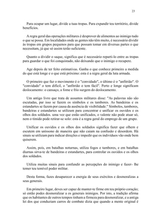 23
Para ocupar um lugar, divide a tuas tropas. Para expandir teu território, divide
benefícios.
A regra geral das operações militares é desprover de alimentos ao inimigo tudo
o que se possa. Em localidades onde as gentes não têm muito, é necessário dividir
às tropas em grupos pequenos para que possam tomar em diversas partes o que
necessitam, já que só assim terão suficiente.
Quanto a dividir o saque, significa que é necessário reparti-lo entre as tropas
para guardar o que foi conquistado, não deixando que o inimigo o recupere.
Age depois de ter feito estimativas. Ganha o que conhece primeiro a medida
do que está longe e o que está próximo: esta é a regra geral da luta armada.
O primeiro que faz o movimento é o "convidado", o último é o "anfitrião". O
"convidado" o tem difícil, o "anfitrião o tem fácil". Perto e longe significam
deslocamento: o cansaço, a fome e frio surgem do deslocamento.
Um antigo livro que trata de assuntos militares disse: "As palavras não são
escutadas, par isso se fazem os símbolos e os tambores. As bandeiras e os
estandartes se fazem por causa da ausência de visibilidade." Símbolos, tambores,
bandeiras e estandartes se utilizam para concentrar e unificar os ouvidos e os
olhos dos soldados. uma vez que estão unificados, o valente não pode atuar só,
nem o tímido pode retirar-se solo: esta é a regra geral do emprego de um grupo.
Unificar os ouvidos e os olhos dos soldados significa fazer que olhem e
escutem em uníssono de maneira que não caiam na confusão e desordem. Há
sinais se utilizam para indicar direções e impedir que os indivíduos vão onde bem
quiserem.
Assim, pois, em batalhas noturnas, utiliza fogos e tambores, e em batalhas
diurnas sirva-te de bandeiras e estandartes, para controlar os ouvidos e os olhos
dos soldados.
Utiliza muitas sinais para confundir as percepções do inimigo e fazer- lhe
temer teu temível poder militar.
Desta forma, fazes desaparecer a energia de seus exércitos e desmoralizas a
seus generais.
Em primeiro lugar, deves ser capaz de manter-te firme em teu próprio coração;
só então podes desmoralizar a os generais inimigos. Por isto, a tradição afirma
que os habitantes de outros tempos tinham a firmeza para desmoralizar, e a antiga
lei dos que conduziam carros de combate dizia que quando a mente original é
 