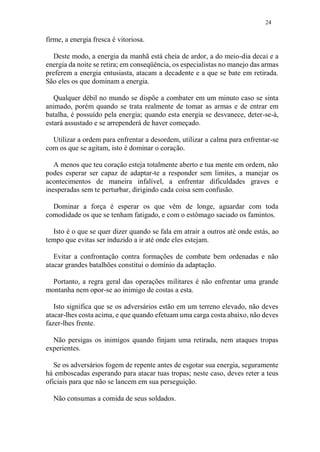 24
firme, a energia fresca é vitoriosa.
Deste modo, a energia da manhã está cheia de ardor, a do meio-dia decai e a
energia da noite se retira; em conseqüência, os especialistas no manejo das armas
preferem a energia entusiasta, atacam a decadente e a que se bate em retirada.
São eles os que dominam a energia.
Qualquer débil no mundo se dispõe a combater em um minuto caso se sinta
animado, porém quando se trata realmente de tomar as armas e de entrar em
batalha, é possuído pela energia; quando esta energia se desvanece, deter-se-á,
estará assustado e se arrependerá de haver começado.
Utilizar a ordem para enfrentar a desordem, utilizar a calma para enfrentar-se
com os que se agitam, isto é dominar o coração.
A menos que teu coração esteja totalmente aberto e tua mente em ordem, não
podes esperar ser capaz de adaptar-te a responder sem limites, a manejar os
acontecimentos de maneira infalível, a enfrentar dificuldades graves e
inesperadas sem te perturbar, dirigindo cada coisa sem confusão.
Dominar a força é esperar os que vêm de longe, aguardar com toda
comodidade os que se tenham fatigado, e com o estômago saciado os famintos.
Isto é o que se quer dizer quando se fala em atrair a outros até onde estás, ao
tempo que evitas ser induzido a ir até onde eles estejam.
Evitar a confrontação contra formações de combate bem ordenadas e não
atacar grandes batalhões constitui o domínio da adaptação.
Portanto, a regra geral das operações militares é não enfrentar uma grande
montanha nem opor-se ao inimigo de costas a esta.
Isto significa que se os adversários estão em um terreno elevado, não deves
atacar-lhes costa acima, e que quando efetuam uma carga costa abaixo, não deves
fazer-lhes frente.
Não persigas os inimigos quando finjam uma retirada, nem ataques tropas
experientes.
Se os adversários fogem de repente antes de esgotar sua energia, seguramente
há emboscadas esperando para atacar tuas tropas; neste caso, deves reter a teus
oficiais para que não se lancem em sua perseguição.
Não consumas a comida de seus soldados.
 