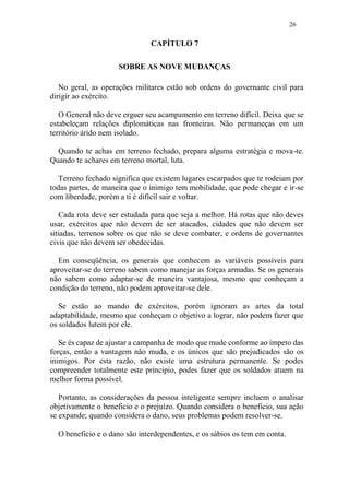 26
CAPÍTULO 7
SOBRE AS NOVE MUDANÇAS
No geral, as operações militares estão sob ordens do governante civil para
dirigir ao exército.
O General não deve erguer seu acampamento em terreno difícil. Deixa que se
estabeleçam relações diplomáticas nas fronteiras. Não permaneças em um
território árido nem isolado.
Quando te achas em terreno fechado, prepara alguma estratégia e mova-te.
Quando te achares em terreno mortal, luta.
Terreno fechado significa que existem lugares escarpados que te rodeiam por
todas partes, de maneira que o inimigo tem mobilidade, que pode chegar e ir-se
com liberdade, porém a ti é difícil sair e voltar.
Cada rota deve ser estudada para que seja a melhor. Há rotas que não deves
usar, exércitos que não devem de ser atacados, cidades que não devem ser
sitiadas, terrenos sobre os que não se deve combater, e ordens de governantes
civis que não devem ser obedecidas.
Em conseqüência, os generais que conhecem as variáveis possíveis para
aproveitar-se do terreno sabem como manejar as forças armadas. Se os generais
não sabem como adaptar-se de maneira vantajosa, mesmo que conheçam a
condição do terreno, não podem aproveitar-se dele.
Se estão ao mando de exércitos, porém ignoram as artes da total
adaptabilidade, mesmo que conheçam o objetivo a lograr, não podem fazer que
os soldados lutem por ele.
Se és capaz de ajustar a campanha de modo que mude conforme ao ímpeto das
forças, então a vantagem não muda, e os únicos que são prejudicados são os
inimigos. Por esta razão, não existe uma estrutura permanente. Se podes
compreender totalmente este principio, podes fazer que os soldados atuem na
melhor forma possível.
Portanto, as considerações da pessoa inteligente sempre incluem o analisar
objetivamente o beneficio e o prejuízo. Quando considera o beneficio, sua ação
se expande; quando considera o dano, seus problemas podem resolver-se.
O beneficio e o dano são interdependentes, e os sábios os tem em conta.
 