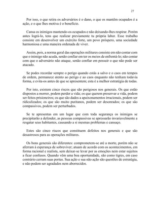 27
Por isso, o que retira os adversários é o dano, o que os mantêm ocupados é a
ação, e o que lhes motiva é o beneficio.
Cansa os inimigos mantendo-os ocupados e não deixando-lhes respirar. Porém
antes lográ-lo, tens que realizar previamente tu própria labor. Esse trabalho
consiste em desenvolver um exército forte, um povo próspero, uma sociedade
harmoniosa e uma maneira ordenada de viver.
Assim, pois, a norma geral das operações militares consiste em não contar com
que o inimigo não acuda, senão confiar em ter os meios de enfrentá-lo; não contar
com que o adversário não ataque, senão confiar em possuir o que não pode ser
atacado.
Se podes recordar sempre o perigo quando estás a salvo e o caos em tempos
de ordem, permanece atento ao perigo e ao caos enquanto não tenham todavia
forma, e evita-os antes de que se apresentem; esta é a melhor estratégia de todas.
Por isto, existem cinco riscos que são perigosos nos generais. Os que estão
dispostos a morrer, podem perder a vida; os que querem preservar a vida, podem
ser feitos prisioneiros; os que são dados a apaixonamentos irracionais, podem ser
ridiculizados; os que são muito puritanos, podem ser desonrados; os que são
compassivos, podem ser perturbados.
Se te apresentas em um lugar que com toda segurança os inimigos se
precipitarão a defender, as pessoas compassivas se apressarão invariavelmente a
resgatar seus habitantes, causando a si mesmas problemas e cansaço.
Estes são cinco riscos que constituem defeitos nos generais e que são
desastrosos para as operações militares.
Os bons generais são diferentes: comprometem-se até a morte, porém não se
aferram à esperança de sobreviver; atuam de acordo com os acontecimentos, em
forma racional e realista, sem deixar-se levar por as emoções nem estar sujeitos
a ficar confusos. Quando vêm uma boa oportunidade, são como tigres, em caso
contrário cerram suas portas. Sua ação e sua não ação são questões de estratégia,
e não podem ser agradados nem aborrecidos.
 