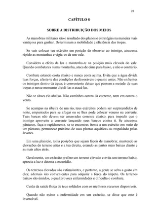 28
CAPÍTULO 8
SOBRE A DISTRIBUIÇÃO DOS MEIOS
As manobras militares são o resultado dos planos e estratégias na maneira mais
vantajosa para ganhar. Determinam a mobilidade e eficiência das tropas.
Se vais colocar teu exército em posição de observar ao inimigo, atravessa
rápido as montanhas e vigia-os de um vale.
Considera o efeito da luz e mantenha-te na posição mais elevada do vale.
Quando combatares numa montanha, ataca de cima para baixo, e não o contrário.
Combate estando costa abaixo e nunca costa acima. Evita que a água divida
tuas forças, afasta-te das condições desfavoráveis o quanto antes. Não enfrentes
os inimigos dentro da água; é conveniente deixar que passem a metade de suas
tropas e nesse momento dividi-las e atacá-las.
Não te situes rio abaixo. Não caminhes contra da corrente, nem em contra o
vento.
Se acampas na ribeira de um rio, teus exércitos podem ser surpreendidos de
noite, empurrados para se afogar ou se lhes pode colocar veneno na corrente.
Tuas barcas não devem ser amarradas corrente abaixo, para impedir que o
inimigo aproveite a corrente lançando seus barcos contra ti. Se atravessa
pântanos, faça-o rapidamente. se te encontras frente a um exército em meio de
um pântano, permanece próximo de suas plantas aquáticas ou respaldado pelas
árvores.
Em uma planície, toma posições que sejam fáceis de manobrar, mantendo as
elevações do terreno atrás e a tua direita, estando as partes mais baixas diante e
as mais altos atrás.
Geralmente, um exército prefere um terreno elevado e evita um terreno baixo,
aprecia a luz e detesta a escuridão.
Os terrenos elevados são estimulantes, e portanto, a gente se acha a gosto em
eles; ademais são convenientes para adquirir a força do ímpeto. Os terrenos
baixos são úmidos, o qual provoca enfermidades e dificulta o combate.
Cuida da saúde física de teus soldados com os melhores recursos disponíveis.
Quando não existe a enfermidade em um exército, se disse que este é
invencível.
 