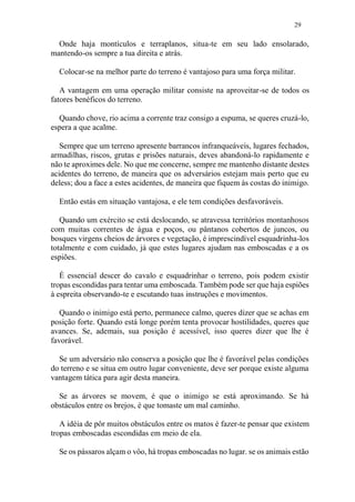 29
Onde haja montículos e terraplanos, situa-te em seu lado ensolarado,
mantendo-os sempre a tua direita e atrás.
Colocar-se na melhor parte do terreno é vantajoso para uma força militar.
A vantagem em uma operação militar consiste na aproveitar-se de todos os
fatores benéficos do terreno.
Quando chove, rio acima a corrente traz consigo a espuma, se queres cruzá-lo,
espera a que acalme.
Sempre que um terreno apresente barrancos infranqueáveis, lugares fechados,
armadilhas, riscos, grutas e prisões naturais, deves abandoná-lo rapidamente e
não te aproximes dele. No que me concerne, sempre me mantenho distante destes
acidentes do terreno, de maneira que os adversários estejam mais perto que eu
deless; dou a face a estes acidentes, de maneira que fiquem às costas do inimigo.
Então estás em situação vantajosa, e ele tem condições desfavoráveis.
Quando um exército se está deslocando, se atravessa territórios montanhosos
com muitas correntes de água e poços, ou pântanos cobertos de juncos, ou
bosques virgens cheios de árvores e vegetação, é imprescindível esquadrinha-los
totalmente e com cuidado, já que estes lugares ajudam nas emboscadas e a os
espiões.
É essencial descer do cavalo e esquadrinhar o terreno, pois podem existir
tropas escondidas para tentar uma emboscada. Também pode ser que haja espiões
à espreita observando-te e escutando tuas instruções e movimentos.
Quando o inimigo está perto, permanece calmo, queres dizer que se achas em
posição forte. Quando está longe porém tenta provocar hostilidades, queres que
avances. Se, ademais, sua posição é acessível, isso queres dizer que lhe é
favorável.
Se um adversário não conserva a posição que lhe é favorável pelas condições
do terreno e se situa em outro lugar conveniente, deve ser porque existe alguma
vantagem tática para agir desta maneira.
Se as árvores se movem, é que o inimigo se está aproximando. Se há
obstáculos entre os brejos, é que tomaste um mal caminho.
A idéia de pôr muitos obstáculos entre os matos é fazer-te pensar que existem
tropas emboscadas escondidas em meio de ela.
Se os pássaros alçam o vôo, há tropas emboscadas no lugar. se os animais estão
 