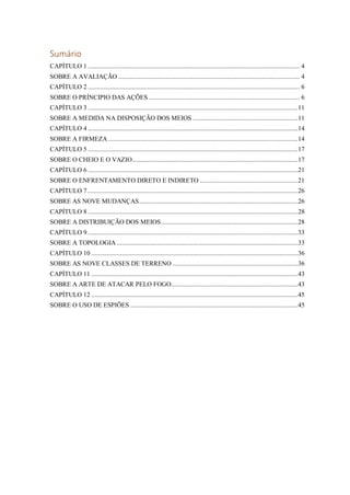 Sumário
CAPÍTULO 1 ............................................................................................................................. 4
SOBRE A AVALIAÇÃO ........................................................................................................... 4
CAPÍTULO 2 ............................................................................................................................. 6
SOBRE O PRÍNCIPIO DAS AÇÕES ......................................................................................... 6
CAPÍTULO 3 ............................................................................................................................11
SOBRE A MEDIDA NA DISPOSIÇÃO DOS MEIOS ..............................................................11
CAPÍTULO 4 ............................................................................................................................14
SOBRE A FIRMEZA ................................................................................................................14
CAPÍTULO 5 ............................................................................................................................17
SOBRE O CHEIO E O VAZIO..................................................................................................17
CAPÍTULO 6 ............................................................................................................................21
SOBRE O ENFRENTAMENTO DIRETO E INDIRETO ..........................................................21
CAPÍTULO 7 ............................................................................................................................26
SOBRE AS NOVE MUDANÇAS..............................................................................................26
CAPÍTULO 8 ............................................................................................................................28
SOBRE A DISTRIBUIÇÃO DOS MEIOS.................................................................................28
CAPÍTULO 9 ............................................................................................................................33
SOBRE A TOPOLOGIA ...........................................................................................................33
CAPÍTULO 10 ..........................................................................................................................36
SOBRE AS NOVE CLASSES DE TERRENO ..........................................................................36
CAPÍTULO 11 ..........................................................................................................................43
SOBRE A ARTE DE ATACAR PELO FOGO...........................................................................43
CAPÍTULO 12 ..........................................................................................................................45
SOBRE O USO DE ESPIÕES ...................................................................................................45
 