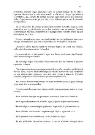 30
assustados, existem tropas atacantes. Caso se elevem colunas de pó altas e
espessas, há carros que se estão aproximando; se são baixas e largas, aproximam-
se soldados a pé. Nuvens de fumaça esparsas significam que se está cortando
lenha. Pequenas nuvens de pó que vão e vem indicam que se está levantando
acampamento.
Se os emissários do inimigo pronunciam palavras humildes enquanto este
incrementa seus preparativos de guerra, isto quer dizer que vai avançar. Quando
se pronunciam palavras altissonantes e se avança ostensivamente, é sinal de que
o inimigo se vai retirar.
Se seus emissários vêm com palavras humildes, envia espiões para observar o
inimigo e comprovarás que está aumentando seus preparativos de guerra.
Quando os carros ligeiros saem em primeiro lugar e se situam nos flancos,
estão estabelecendo um frente de batalha.
Se os emissários chegam pedindo a paz sem firmar um tratado, significa que
estão tramando algum complô.
Se o inimigo dispõe rapidamente seus carros em filas de combate, é que está
esperando reforços.
Não se precipitarão para um encontro ordinário se não entendem que lhes será
enviada ajuda, ou deve haver uma força que se ache à distância e que é esperada
em um determinado momento para unir suas tropas e atacar-te. Convém
antecipar, preparar-se imediatamente para esta eventualidade.
Se a metade de suas tropas avança e a outra metade retrocede, é que o inimigo
pensa atrair-te a uma armadilha.
O inimigo está fingindo neste caso confusão e desordem para incitar-te a que
avances.
Se os soldados inimigos se apoiam uns nos outros, é que estão famintos.
Se os aguadores bebem em primeiro lugar, é que as tropas estão sedentas.
Se o inimigo vê uma vantagem porém não a aproveita, é que está cansado.
Se os pássaros se reúnem no campo inimigo, é que o lugar está vazio.
Se há pássaros sobrevoando uma cidade, o exército fugiu.
Se são produzidas chamadas noturnas, é que os soldados inimigos estão
 