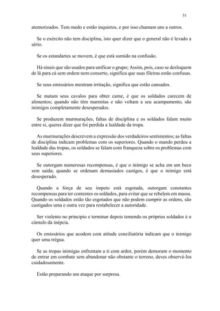31
atemorizados. Tem medo e estão inquietos, e por isso chamam uns a outros.
Se o exército não tem disciplina, isto quer dizer que o general não é levado a
sério.
Se os estandartes se movem, é que está sumido na confusão.
Há sinais que são usados para unificar o grupo; Assim, pois, caso se desloquem
de lá para cá sem ordem nem conserto, significa que suas fileiras estão confusas.
Se seus emissários mostram irritação, significa que estão cansados.
Se matam seus cavalos para obter carne, é que os soldados carecem de
alimentos; quando não têm marmitas e não voltam a seu acampamento, são
inimigos completamente desesperados.
Se produzem murmurações, faltas de disciplina e os soldados falam muito
entre si, queres dizer que foi perdida a lealdade da tropa.
As murmurações descrevem a expressão dos verdadeiros sentimentos; as faltas
de disciplina indicam problemas com os superiores. Quando o mando perdeu a
lealdade das tropas, os soldados se falam com franqueza sobre os problemas com
seus superiores.
Se outorgam numerosas recompensas, é que o inimigo se acha em um beco
sem saída; quando se ordenam demasiados castigos, é que o inimigo está
desesperado.
Quando a força de seu ímpeto está esgotada, outorgam constantes
recompensas para ter contentes os soldados, para evitar que se rebelem em massa.
Quando os soldados estão tão esgotados que não podem cumprir as ordens, são
castigados uma e outra vez para restabelecer a autoridade.
Ser violento no principio e terminar depois temendo os próprios soldados é o
cúmulo da inépcia.
Os emissários que acodem com atitude conciliatória indicam que o inimigo
quer uma trégua.
Se as tropas inimigas enfrentam a ti com ardor, porém demoram o momento
de entrar em combate sem abandonar não obstante o terreno, deves observá-los
cuidadosamente.
Estão preparando um ataque por surpresa.
 