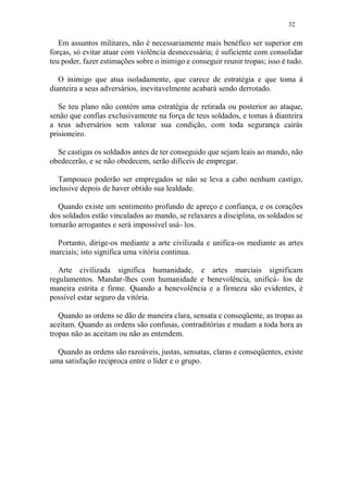 32
Em assuntos militares, não é necessariamente mais benéfico ser superior em
forças, só evitar atuar com violência desnecessária; é suficiente com consolidar
teu poder, fazer estimações sobre o inimigo e conseguir reunir tropas; isso é tudo.
O inimigo que atua isoladamente, que carece de estratégia e que toma à
dianteira a seus adversários, inevitavelmente acabará sendo derrotado.
Se teu plano não contém uma estratégia de retirada ou posterior ao ataque,
senão que confias exclusivamente na força de teus soldados, e tomas à dianteira
a teus adversários sem valorar sua condição, com toda segurança cairás
prisioneiro.
Se castigas os soldados antes de ter conseguido que sejam leais ao mando, não
obedecerão, e se não obedecem, serão difíceis de empregar.
Tampouco poderão ser empregados se não se leva a cabo nenhum castigo,
inclusive depois de haver obtido sua lealdade.
Quando existe um sentimento profundo de apreço e confiança, e os corações
dos soldados estão vinculados ao mando, se relaxares a disciplina, os soldados se
tornarão arrogantes e será impossível usá- los.
Portanto, dirige-os mediante a arte civilizada e unifica-os mediante as artes
marciais; isto significa uma vitória continua.
Arte civilizada significa humanidade, e artes marciais significam
regulamentos. Mandar-lhes com humanidade e benevolência, unificá- los de
maneira estrita e firme. Quando a benevolência e a firmeza são evidentes, é
possível estar seguro da vitória.
Quando as ordens se dão de maneira clara, sensata e conseqüente, as tropas as
aceitam. Quando as ordens são confusas, contraditórias e mudam a toda hora as
tropas não as aceitam ou não as entendem.
Quando as ordens são razoáveis, justas, sensatas, claras e conseqüentes, existe
uma satisfação reciproca entre o líder e o grupo.
 