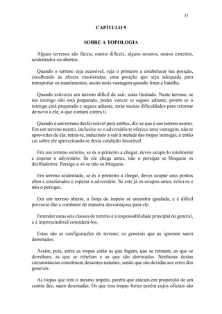 33
CAPÍTULO 9
SOBRE A TOPOLOGIA
Alguns terrenos são fáceis, outros difíceis, alguns neutros, outros estreitos,
acidentados ou abertos.
Quando o terreno seja acessível, seja o primeiro a estabelecer tua posição,
escolhendo as alturas ensolaradas; uma posição que seja adequada para
transportar os mantimentos; assim terás vantagem quando fores a batalha.
Quando estiveres em terreno difícil de sair, estás limitado. Neste terreno, se
teu inimigo não está preparado, podes vencer se segues adiante, porém se o
inimigo está preparado e segues adiante, terás muitas dificuldades para retornar
de novo a ele, o que contará contra ti.
Quando é um terreno desfavorável para ambos, diz-se que é um terreno neutro.
Em um terreno neutro, inclusive se o adversário te oferece uma vantagem, não te
aproveites de ela: retira-te, induzindo a sair à metade das tropas inimigas, e então
cai sobre ele aproveitando-te desta condição favorável.
Em um terreno estreito, se és o primeiro a chegar, deves ocupá-lo totalmente
e esperar o adversário. Se ele chega antes, não o persigas se bloqueia os
desfiladeiros. Persiga-o só se não os bloqueia.
Em terreno acidentado, se és o primeiro a chegar, deves ocupar seus pontos
altos e ensolarados e esperar o adversário. Se este já os ocupou antes, retira-te e
não o persigas.
Em um terreno aberto, a força do ímpeto se encontra igualada, e é difícil
provocar-lhe a combater de maneira desvantajosa para ele.
Entender estas seis classes de terreno é a responsabilidade principal do general,
e é imprescindível considerá-los.
Estas são as configurações do terreno; os generais que as ignoram saem
derrotados.
Assim, pois, entre as tropas estão as que fogem, que se retraem, as que se
derrubam, as que se rebelam e as que são derrotadas. Nenhuma destas
circunstâncias constituem desastres naturais, senão que são devidas aos erros dos
generais.
As tropas que tem o mesmo ímpeto, porém que atacam em proporção de um
contra dez, saem derrotadas. Os que tem tropas fortes porém cujos oficiais são
 