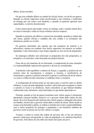 34
débeis, ficam retraídos.
Os que tem soldados débeis ao mando de oficiais fortes, ver-dr-ão em apuros.
Quando os oficiais superiores estão encolerizados e são violentos, e enfrentam
ao inimigo por sua conta e por despeito, e quando os generais ignoram suas
capacidades, o exército desmoronará.
Como norma geral, para poder vencer ao inimigo, todo o mando militar deve
ter uma só intenção e todas as forças militares devem cooperar.
Quando os generais são débeis e carecem de autoridade, quando as ordens não
são claras, quando oficiais e soldados não tem solidez e as formações são
anárquicas, produz-se revolta.
Os generais derrotados são aqueles que são incapazes de analisar a os
adversários, entram em combate com forças superiores em número ou melhor
equipadas, e não selecionam a suas tropas segundo os seus níveis de preparação.
Se empregas soldados sem selecionar os preparados dos não preparados, os
arrojados e os timoratos, estás buscando tua própria derrota.
Estas são as seis maneiras de ser derrotado. a compreensão de estas situações
é a responsabilidade suprema dos generais e devem ser consideradas.
A primeira é não equilibrar o número de forças; a segunda, a ausência de um
sistema claro de recompensas e castigos; a terceira, a insuficiência de
treinamento; a quarta é a paixão irracional; a quinta é a ineficácia da lei de ordem;
e a sexta é a falha em não selecionar os soldados fortes e resolutos.
A configuração do terreno pode ser um apoio para o exército; para os chefes
militares, o curso da ação adequada é avaliar o adversário para assegurar a vitória
e calcular os riscos e as distâncias. Saem vencedores os que lideram batalhas
conhecendo estes elementos; saem derrotados os que lutam ignorando-os.
Portanto, quando as leis da guerra assinalam uma vitória segura é claramente
apropriado começar batalha, inclusive se o governo tenha dado ordens de não
atacar. Se as leis da guerra não indicam uma vitória segura, é adequado não entrar
em batalha, mesmo que o governo tenha dado a ordem de atacar. Deste modo se
avança sem pretender a glória, se ordena a retirada sem evitar a responsabilidade,
com o único propósito de proteger a população e em benefício também do
governo; assim se presta um serviço valioso a a nação.
Avançar e retirar-se contra das ordens do governo não se faz em interesse
pessoal, senão para salvaguardar as vidas da população e no autêntico beneficio
do governo. Servidores de este talhe são muito úteis para um povo.
 