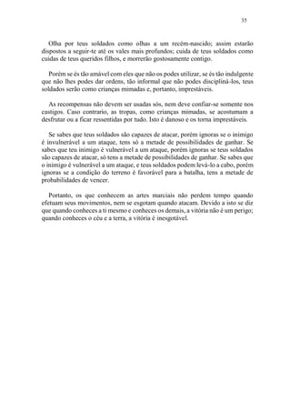35
Olha por teus soldados como olhas a um recém-nascido; assim estarão
dispostos a seguir-te até os vales mais profundos; cuida de teus soldados como
cuidas de teus queridos filhos, e morrerão gostosamente contigo.
Porém se és tão amável com eles que não os podes utilizar, se és tão indulgente
que não lhes podes dar ordens, tão informal que não podes discipliná-los, teus
soldados serão como crianças mimadas e, portanto, imprestáveis.
As recompensas não devem ser usadas sós, nem deve confiar-se somente nos
castigos. Caso contrario, as tropas, como crianças mimadas, se acostumam a
desfrutar ou a ficar ressentidas por tudo. Isto é danoso e os torna imprestáveis.
Se sabes que teus soldados são capazes de atacar, porém ignoras se o inimigo
é invulnerável a um ataque, tens só a metade de possibilidades de ganhar. Se
sabes que teu inimigo é vulnerável a um ataque, porém ignoras se teus soldados
são capazes de atacar, só tens a metade de possibilidades de ganhar. Se sabes que
o inimigo é vulnerável a um ataque, e teus soldados podem levá-lo a cabo, porém
ignoras se a condição do terreno é favorável para a batalha, tens a metade de
probabilidades de vencer.
Portanto, os que conhecem as artes marciais não perdem tempo quando
efetuam seus movimentos, nem se esgotam quando atacam. Devido a isto se diz
que quando conheces a ti mesmo e conheces os demais, a vitória não é um perigo;
quando conheces o céu e a terra, a vitória é inesgotável.
 