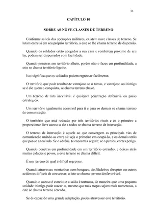 36
CAPÍTULO 10
SOBRE AS NOVE CLASSES DE TERRENO
Conforme as leis das operações militares, existem nove classes de terreno. Se
lutam entre si em seu próprio território, a este se lhe chama terreno de dispersão.
Quando os soldados estão apegados a sua casa e combatem próximo de seu
lar, podem ser dispersados com facilidade.
Quando penetras em território alheio, porém não o fazes em profundidade, a
este se chama território ligeiro.
Isto significa que os soldados podem regressar facilmente.
O território que pode resultar-te vantajoso se o tomas, e vantajoso ao inimigo
se é ele quem o conquista, se chama terreno chave.
Um terreno de luta inevitável é qualquer penetração defensiva ou passo
estratégico.
Um território igualmente acessível para ti e para os demais se chama terreno
de comunicação.
O território que está rodeado por três territórios rivais e és o primeiro a
proporcionar livre acesso a ele a todos se chama terreno de interseção.
O terreno de interseção é aquele ao que convergem as principais vias de
comunicação unindo-as entre si: seja o primeiro em ocupá-lo, e os demais terão
que por-se a teu lado. Se o obténs, te encontras seguro; se o perdes, corres perigo.
Quando penetras em profundidade em um território estranho, e deixas atrás
muitas cidades e povos, a este terreno se chama difícil.
É um terreno do qual é difícil regressar.
Quando atravessas montanhas com bosques, desfiladeiros abruptos ou outros
acidentes difíceis de atravessar, a isto se chama terreno desfavorável.
Quando o acesso é estreito e a saída é tortuosa, de maneira que uma pequena
unidade inimiga pode atacar-te, mesmo que tuas tropas sejam mais numerosas, a
este se chama terreno cercado.
Se és capaz de uma grande adaptação, podes atravessar este território.
 