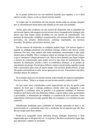 37
Se só podes sobreviver em um território lutando com rapidez, e se é fácil
morrer se não o fazes, a este se chama terreno mortal.
As tropas que se encontram em um terreno mortal estão na mesma situação
que se encontrassem numa barca que afunda ou em uma casa ardendo.
Assim, pois, não combatas em um terreno de dispersão, não te detenhas em
um terreno ligeiro, não ataques em um terreno chave (ocupado pelo inimigo), não
deixes que tuas tropas sejam divididas em um terreno de comunicação. Em
terrenos de interseção, estabelece comunicações; em terrenos difíceis, entra com
provisões; em terrenos desfavoráveis, continua marchando; em terrenos
cercados, faz planos; em terrenos mortais, luta.
Em um terreno de dispersão, os soldados podem fugir. Um terreno ligeiro é
quando os soldados penetram em território inimigo, todavia não têm às costas
cobertas; Por isso, suas mentes não estão realmente concentradas e não estão
atentos para a batalha. Não é vantajoso atacar ao inimigo em um terreno chave;
o que é vantajoso é chegar primeiro a ele. Não se deve permitir que fique isolado
o terreno de comunicação, para poder servir-se das rotas de mantimentos. Em
terrenos de interseção, estarás a salvo se estabeleces alianças; se as perdes, te
encontrarás em perigo. Em terrenos difíceis, entrar com provisões significa reunir
todo o necessário para estar ali muito tempo. Em terrenos desfavoráveis, já que
não podes entrincheirar-te nele, deves apressar-te em sair. Em terrenos cercados,
introduz táticas de surpresa.
Se as tropas caem em um terreno mortal, todos lutarão de maneira espontânea.
Por isto se disse: "Situa a as tropas em um terreno mortal e sobreviverão. "
Os que eram antes considerados como especialistas na arte da guerra eram
capazes de fazer que o inimigo perdesse contato entre sua vanguarda e sua
retaguarda, a confiança entre as grandes e as pequenas unidades, o interesse
reciproco pelo bem-estar dos diferentes linhas, o apoio mútuo entre governantes
e governados, o alistamento de soldados e a coerência de seus exércitos. Estes
especialistas entravam em ação quando lhes era vantajoso, e se retraíam em caso
contrario.
Introduziam mudanças para confundir ao inimigo, atacando-os aqui e ali,
aterrorizando-os e semeando entre eles a confusão, de tal maneira que não lhes
davam tempo para fazer planos.
Poder-se-ia perguntar como enfrentar forças inimigas numerosas e bem
organizadas que se dirigem até a ti. A resposta é dar-lhes em primeiro lugar algo
que apreciem, e depois te escutarão.
 