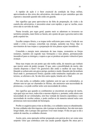 38
A rapidez de ação é o fator essencial da condição da força militar,
aproveitando-se dos erros dos adversários, desviando-os por caminhos que não
esperam e atacando quando não estão em guarda.
Isto significa que para aproveitar-se da falta de preparação, de visão e de
cautela dos adversários, é necessário atuar com rapidez, e que se vacilas, esses
erros não te servirão de nada.
Numa invasão, por regra geral, quanto mais se adentram os invasores no
território estranho, mais fortes se fazem, até o ponto de que o governo nativo não
pode expulsá-los.
Escolhe campos férteis, e as tropas terão suficiente para comer. Cuida de sua
saúde e evita o cansaço, consolida sua energia, aumenta sua força. Que os
movimentos de tuas tropas e a preparação de teus planos sejam insondáveis.
Consolida a energia mais entusiasta de tuas tropas, economiza as forças
restantes, mantém em segredo tuas formações e teus planos, permanecendo
insondável para os inimigos, e espera a que se produza um ponto vulnerável para
avançar.
Situa tuas tropas em um ponto que não tenha saída, de maneira que tenham
que morrer antes de poder escapar. O que, ante a possibilidade da morte, não
estarão dispostas a fazer? Os guerreiros dão então o melhor de suas forças.
Quando se acham ante um grave perigo, perdem o medo. Quando não há nenhum
local onde ir, permanecem firmes; quando estão totalmente implicados em um
terreno, se aferram a ele. Se não têm outra opção, lutarão até o final.
Por esta razão, os soldados estão vigilantes sem ter que ser estimulados, se
alistam sem ter que ser chamados às fileiras, são amistosos sem necessidade de
promessas, e se pode confiar neles sem necessidade de ordens.
Isto significa que quando os combatentes se encontram em perigo de morte,
seja qual seja seu risco, todos têm o mesmo objetivo e, portanto, estão alerta sem
necessidade de ser estimulados, tem boa vontade de maneira espontânea e sem
necessidade de receber ordens, e pode confiar-se de maneira natural neles sem
promessas nem necessidade de hierarquia.
Proíbe os augúrios para evitar as dúvidas, e os soldados nunca te abandonarão.
Se teus soldados não têm riquezas, não é porque as desdenhem. See não tem mais
longevidade, não é porque não queiram viver mais tempo. O dia em que se dá a
ordem de marcha, os soldados choram.
Assim, pois, uma operação militar preparada com perícia deve ser como uma
serpente veloz que contrataca com sua cauda quando alguém lhe ataca por a
 