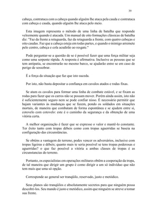 39
cabeça, contrataca com a cabeça quando alguém lhe ataca pela cauda e contrataca
com cabeça e cauda, quando alguém lhe ataca pelo meio.
Esta imagem representa o método de uma linha de batalha que responde
velozmente quando é atacada. Um manual de oito formações clássicas de batalha
diz: "Faz da frente a retaguarda, faz da retaguarda a frente, com quatro cabeças e
oito caudas. Faz que a cabeça esteja em todas partes, e quando o inimigo arremete
pelo centro, cabeça e cola acudirão ao resgate."
Pode perguntar-se a questão de se é possível fazer que uma força militar seja
como uma serpente rápida. A resposta é afirmativa. Inclusive as pessoas que se
tem antipatia, se encontrarão no mesmo barco, se ajudarão entre se em caso de
perigo de sossobrar.
É a força da situação que faz que isto suceda.
Por isto, não basta depositar a confiança em cavalos atados e rodas fixas.
Se atam os cavalos para formar uma linha de combate estável, e se fixam as
rodas para fazer que os carros não se possam mover. Porém ainda assim, isto não
é suficientemente seguro nem se pode confiar nisso. É necessário permitir que
hajam variantes às mudanças que se fazem, pondo os soldados em situações
mortais, de maneira que combatam de forma espontânea e se ajudem entre si,
cotovelo com cotovelo: este é o caminho da segurança e da obtenção de uma
vitória certa.
A melhor organização é fazer que se expresse o valor e mantê-lo constante.
Ter êxito tanto com tropas débeis como com tropas aguerridas se baseia na
configuração das circunstâncias.
Se obténs a vantagem do terreno, podes vencer os adversários, inclusive com
tropas ligeiras e débeis; quanto mais te seria possível se tens tropas poderosas e
aguerridas? o que faz possível a vitória a ambas classes de tropas é as
circunstancias do terreno.
Portanto, os especialistas em operações militares obtêm a cooperação da tropa,
de tal maneira que dirigir um grupo é como dirigir a um só indivíduo que não
tem mais que uma só opção.
Corresponde ao general ser tranqüilo, reservado, justo e metódico.
Seus planos são tranqüilos e absolutamente secretos para que ninguém possa
descobri-los. Seu mando é justo e metódico, assim que ninguém se atreve a tomar
sua frente.
 
