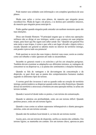 40
Pode manter seus soldados sem informação e em completa ignorância de seus
planos.
Muda suas ações e revisa seus planos, de maneira que ninguém possa
reconhecê-los. Muda de lugar e de prazos, e se desloca por caminhos sinuosos,
de maneira que ninguém possa antecipá-lo.
Podes ganhar quando ninguém pode entender em nenhum momento quais são
tuas intenções.
Disse um Grande Homem: "O principal engano que se valora nas operações
militares não se dirige só aos inimigos, senão o que começa em suas próprias
tropas, para fazer que lhe sigam sem saber aonde vão." Quando um general fixa
uma meta a suas tropas, é como o que sobe a um lugar elevado e depois retira a
escada. Quando um general se adentra muito no interior do território inimigo,
está pondo à prova tudo seu potencial.
Pode queimar as naves das suas tropas e destruir suas casas; assim as conduz
como um rebanho e todos ignoram até onde se encaminham.
Incumbe os generais reunir a os exércitos e pô-los em situações perigosas.
Também devem examinar as adaptações aos diferentes terrenos, as vantagens de
concentrar-se ou dispersar-se, e as pautas dos sentimentos e situações humanas.
Quando se fala de vantagens e de desvantagens da concentração e da
dispersão, se quer dizer que as pautas dos comportamentos humanos mudam
segundo os diferentes tipos de terreno.
A norma geral dos invasores é unir-se quando estão no coração do território
inimigo, porém tendem a se dispersar quando estão nas orlas fronteiriças. Quando
deixas teu território e atravessas a fronteira em uma operação militar, te achas em
terreno isolado.
Quando é acessível desde todos os pontos, é um terreno de comunicação.
Quando te adentras em profundidade, estás em um terreno difícil. Quando
penetras pouco, estás em um terreno ligeiro.
Quando a tuas costas se achem espessuras infranqueáveis e diante passagens
estreitas, estás em um terreno cercado.
Quando não há nenhum local donde ir, se trata de um terreno mortal.
Assim, pois, em um terreno de dispersão, unifica as mentes dos soldados. Em
terreno ligeiro, as mantenha em contato. Em um terreno chave, apressa-as para
 