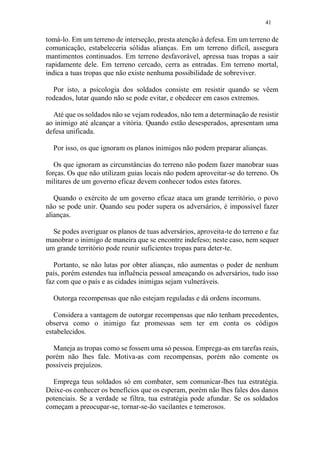41
tomá-lo. Em um terreno de interseção, presta atenção à defesa. Em um terreno de
comunicação, estabeleceria sólidas alianças. Em um terreno difícil, assegura
mantimentos continuados. Em terreno desfavorável, apressa tuas tropas a sair
rapidamente dele. Em terreno cercado, cerra as entradas. Em terreno mortal,
indica a tuas tropas que não existe nenhuma possibilidade de sobreviver.
Por isto, a psicologia dos soldados consiste em resistir quando se vêem
rodeados, lutar quando não se pode evitar, e obedecer em casos extremos.
Até que os soldados não se vejam rodeados, não tem a determinação de resistir
ao inimigo até alcançar a vitória. Quando estão desesperados, apresentam uma
defesa unificada.
Por isso, os que ignoram os planos inimigos não podem preparar alianças.
Os que ignoram as circunstâncias do terreno não podem fazer manobrar suas
forças. Os que não utilizam guias locais não podem aproveitar-se do terreno. Os
militares de um governo eficaz devem conhecer todos estes fatores.
Quando o exército de um governo eficaz ataca um grande território, o povo
não se pode unir. Quando seu poder supera os adversários, é impossível fazer
alianças.
Se podes averiguar os planos de tuas adversários, aproveita-te do terreno e faz
manobrar o inimigo de maneira que se encontre indefeso; neste caso, nem sequer
um grande território pode reunir suficientes tropas para deter-te.
Portanto, se não lutas por obter alianças, não aumentas o poder de nenhum
país, porém estendes tua influência pessoal ameaçando os adversários, tudo isso
faz com que o país e as cidades inimigas sejam vulneráveis.
Outorga recompensas que não estejam reguladas e dá ordens incomuns.
Considera a vantagem de outorgar recompensas que não tenham precedentes,
observa como o inimigo faz promessas sem ter em conta os códigos
estabelecidos.
Maneja as tropas como se fossem uma só pessoa. Emprega-as em tarefas reais,
porém não lhes fale. Motiva-as com recompensas, porém não comente os
possíveis prejuízos.
Emprega teus soldados só em combater, sem comunicar-lhes tua estratégia.
Deixe-os conhecer os benefícios que os esperam, porém não lhes fales dos danos
potenciais. Se a verdade se filtra, tua estratégia pode afundar. Se os soldados
começam a preocupar-se, tornar-se-ão vacilantes e temerosos.
 