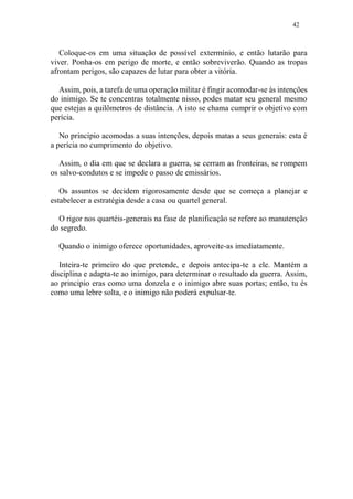 42
Coloque-os em uma situação de possível extermínio, e então lutarão para
viver. Ponha-os em perigo de morte, e então sobreviverão. Quando as tropas
afrontam perigos, são capazes de lutar para obter a vitória.
Assim, pois, a tarefa de uma operação militar é fingir acomodar-se às intenções
do inimigo. Se te concentras totalmente nisso, podes matar seu general mesmo
que estejas a quilômetros de distância. A isto se chama cumprir o objetivo com
perícia.
No principio acomodas a suas intenções, depois matas a seus generais: esta é
a perícia no cumprimento do objetivo.
Assim, o dia em que se declara a guerra, se cerram as fronteiras, se rompem
os salvo-condutos e se impede o passo de emissários.
Os assuntos se decidem rigorosamente desde que se começa a planejar e
estabelecer a estratégia desde a casa ou quartel general.
O rigor nos quartéis-generais na fase de planificação se refere ao manutenção
do segredo.
Quando o inimigo oferece oportunidades, aproveite-as imediatamente.
Inteira-te primeiro do que pretende, e depois antecipa-te a ele. Mantém a
disciplina e adapta-te ao inimigo, para determinar o resultado da guerra. Assim,
ao principio eras como uma donzela e o inimigo abre suas portas; então, tu és
como uma lebre solta, e o inimigo não poderá expulsar-te.
 