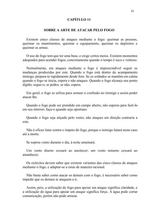 43
CAPÍTULO 11
SOBRE A ARTE DE ATACAR PELO FOGO
Existem cinco classes de ataques mediante o fogo: queimar as pessoas,
queimar os mantimentos, queimar o equipamento, queimar os depósitos e
queimar as armas.
O uso do fogo tem que ter uma base, e exige certos meios. Existem momentos
adequados para acender fogos, concretamente quando o tempo é seco e ventoso.
Normalmente, em ataques mediante o fogo é imprescindível seguir os
mudanças produzidas por este. Quando o fogo está dentro do acampamento
inimigo, prepara-te rapidamente desde fora. Se os soldados se mantêm em calma
quando o fogo se inicia, espera e não ataques. Quando o fogo alcança seu ponto
álgido, segue-o, se podes; se não, espera.
Em geral, o fogo se utiliza para semear a confusão no inimigo e assim poder
atacar-lhe.
Quando o fogo pode ser prendido em campo aberto, não esperes para fazê-lo
em seu interior; faça-o quando seja oportuno.
Quando o fogo seja atiçado pelo vento, não ataques em direção contraria a
este.
Não é eficaz lutar contra o ímpeto do fogo, porque o inimigo lutará neste caso
até a morte.
Se soprou vento durante o dia, à noite amainará.
Um vento diurno cessará ao anoitecer; um vento noturno cessará ao
amanhecer.
Os exércitos devem saber que existem variantes das cinco classes de ataques
mediante o fogo, e adaptar-se a estas de maneira racional.
Não basta saber como atacar os demais com o fogo, é necessário saber como
impedir que os demais te ataquem a ti.
Assim, pois, a utilização do fogo para apoiar um ataque significa claridade, e
a utilização do água para apoiar um ataque significa força. A água pode cortar
comunicação, porém não pode arrasar.
 