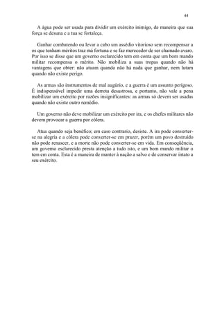44
A água pode ser usada para dividir um exército inimigo, de maneira que sua
força se desuna e a tua se fortaleça.
Ganhar combatendo ou levar a cabo um assédio vitorioso sem recompensar a
os que tenham méritos traz má fortuna e se faz merecedor de ser chamado avaro.
Por isso se disse que um governo esclarecido tem em conta que um bom mando
militar recompensa o mérito. Não mobiliza a suas tropas quando não há
vantagens que obter: não atuam quando não há nada que ganhar, nem lutam
quando não existe perigo.
As armas são instrumentos de mal augúrio, e a guerra é um assunto perigoso.
É indispensável impedir uma derrota desastrosa, e portanto, não vale a pena
mobilizar um exército por razões insignificantes: as armas só devem ser usadas
quando não existe outro remédio.
Um governo não deve mobilizar um exército por ira, e os chefes militares não
devem provocar a guerra por cólera.
Atua quando seja benéfico; em caso contrario, desiste. A ira pode converter-
se na alegria e a cólera pode converter-se em prazer, porém um povo destruído
não pode renascer, e a morte não pode converter-se em vida. Em conseqüência,
um governo esclarecido presta atenção a tudo isto, e um bom mando militar o
tem em conta. Esta é a maneira de manter à nação a salvo e de conservar intato a
seu exército.
 