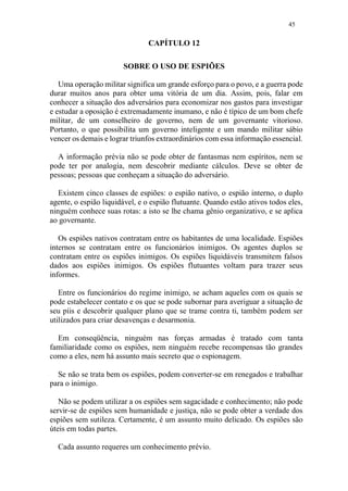 45
CAPÍTULO 12
SOBRE O USO DE ESPIÕES
Uma operação militar significa um grande esforço para o povo, e a guerra pode
durar muitos anos para obter uma vitória de um dia. Assim, pois, falar em
conhecer a situação dos adversários para economizar nos gastos para investigar
e estudar a oposição é extremadamente inumano, e não é típico de um bom chefe
militar, de um conselheiro de governo, nem de um governante vitorioso.
Portanto, o que possibilita um governo inteligente e um mando militar sábio
vencer os demais e lograr triunfos extraordinários com essa informação essencial.
A informação prévia não se pode obter de fantasmas nem espíritos, nem se
pode ter por analogia, nem descobrir mediante cálculos. Deve se obter de
pessoas; pessoas que conheçam a situação do adversário.
Existem cinco classes de espiões: o espião nativo, o espião interno, o duplo
agente, o espião liquidável, e o espião flutuante. Quando estão ativos todos eles,
ninguém conhece suas rotas: a isto se lhe chama gênio organizativo, e se aplica
ao governante.
Os espiões nativos contratam entre os habitantes de uma localidade. Espiões
internos se contratam entre os funcionários inimigos. Os agentes duplos se
contratam entre os espiões inimigos. Os espiões liquidáveis transmitem falsos
dados aos espiões inimigos. Os espiões flutuantes voltam para trazer seus
informes.
Entre os funcionários do regime inimigo, se acham aqueles com os quais se
pode estabelecer contato e os que se pode subornar para averiguar a situação de
seu píis e descobrir qualquer plano que se trame contra ti, também podem ser
utilizados para criar desavenças e desarmonia.
Em conseqüência, ninguém nas forças armadas é tratado com tanta
familiaridade como os espiões, nem ninguém recebe recompensas tão grandes
como a eles, nem há assunto mais secreto que o espionagem.
Se não se trata bem os espiões, podem converter-se em renegados e trabalhar
para o inimigo.
Não se podem utilizar a os espiões sem sagacidade e conhecimento; não pode
servir-se de espiões sem humanidade e justiça, não se pode obter a verdade dos
espiões sem sutileza. Certamente, é um assunto muito delicado. Os espiões são
úteis em todas partes.
Cada assunto requeres um conhecimento prévio.
 