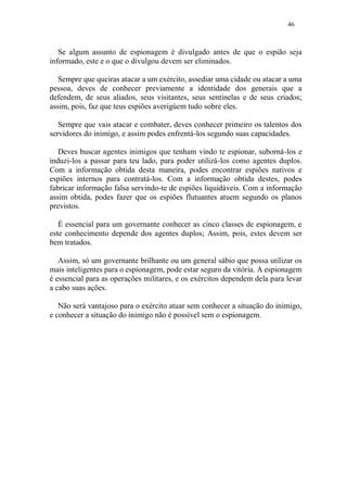 46
Se algum assunto de espionagem é divulgado antes de que o espião seja
informado, este e o que o divulgou devem ser eliminados.
Sempre que queiras atacar a um exército, assediar uma cidade ou atacar a uma
pessoa, deves de conhecer previamente a identidade dos generais que a
defendem, de seus aliados, seus visitantes, seus sentinelas e de seus criados;
assim, pois, faz que teus espiões averigúem tudo sobre eles.
Sempre que vais atacar e combater, deves conhecer primeiro os talentos dos
servidores do inimigo, e assim podes enfrentá-los segundo suas capacidades.
Deves buscar agentes inimigos que tenham vindo te espionar, suborná-los e
induzi-los a passar para teu lado, para poder utilizá-los como agentes duplos.
Com a informação obtida desta maneira, podes encontrar espiões nativos e
espiões internos para contratá-los. Com a informação obtida destes, podes
fabricar informação falsa servindo-te de espiões liquidáveis. Com a informação
assim obtida, podes fazer que os espiões flutuantes atuem segundo os planos
previstos.
É essencial para um governante conhecer as cinco classes de espionagem, e
este conhecimento depende dos agentes duplos; Assim, pois, estes devem ser
bem tratados.
Assim, só um governante brilhante ou um general sábio que possa utilizar os
mais inteligentes para o espionagem, pode estar seguro da vitória. A espionagem
é essencial para as operações militares, e os exércitos dependem dela para levar
a cabo suas ações.
Não será vantajoso para o exército atuar sem conhecer a situação do inimigo,
e conhecer a situação do inimigo não é possível sem o espionagem.
 