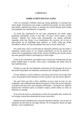 6
CAPÍTULO 2
SOBRE O PRÍNCIPIO DAS AÇÕES
Uma vez começada a batalha, ainda que estejas ganhando, se continuar por
muito tempo, desanimará a tuas tropas e embotará tua espada. Se estás sitiando
uma cidade, esgotarás tuas forças. se manténs teu exército durante muito tempo
em campanha, teus mantimentos se esgotarão.
As armai são instrumentos de má sorte; empregá-las por muito tempo
produzirá calamidades. Como se tem dito: "Os que a ferro matam, a ferro
morrem." Quando tuas tropas estão desanimadas, tua espada embotada,
esgotadas estão tuas forças e teus mantimentos são escassos, até os teus se
aproveitarão de tua debilidade para sublevar- se. Então, ainda que tenhas
conselheiros sábios, ao final não poderás fazer que as coisas saiam bem.
Por cauda disso, tem-se ouvido falar de operações militares que são torpes e
repentinas, porém nunca se viu nenhum especialista na arte da guerra que
mantivesse a campanha por muito tempo. Nunca é benéfico para um país deixar
que uma operação militar se prolongue por muito tempo.
Como se diz comumente, seja rápido como o trovão que retumba antes de que
tenhas podido tapar os ouvidos, veloz como o relâmpago que brilha antes de
haver podido piscar.
Portanto, os que não são totalmente conscientes da desvantagem de servir-se
das armais não podem ser totalmente conscientes das vantagens de utilizá-las.
Os que utilizam os meios militares com perícia não ativam suas tropas duas
vezes, nem proporcionam alimentos em três ocasiões, com um mesmo objetivo.
Isto quer dizer que não se deve mobilizar ao povo mais de uma vez por
campanha, e que imediatamente depois de alcançar a vitória não se deve regressar
ao próprio pais para fazer uma segunda mobilização. A principio isto significa
proporcionar alimentos (para as próprias tropas), porém depois se tiram os
alimentos ao inimigo.
Se ao invés de tomar os mantimentos e armas de teu próprio país, retirares do
teu inimigo, estarás bem abastecido de armas e provisões.
Quando um pais empobrece por causa das operações militares, isso se deve ao
transporte de provisões de um lugar distante. Se as transportas desde um lugar
distante, o povo empobrecerá.
 