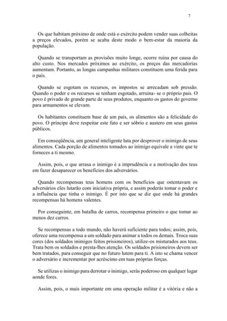7
Os que habitam próximo de onde está o exército podem vender suas colheitas
a preços elevados, porém se acaba deste modo o bem-estar da maioria da
população.
Quando se transportam as provisões muito longe, ocorre ruína por causa do
alto custo. Nos mercados próximos ao exército, os preços das mercadorias
aumentam. Portanto, as longas campanhas militares constituem uma ferida para
o país.
Quando se esgotam os recursos, os impostos se arrecadam sob pressão.
Quando o poder e os recursos se tenham esgotado, arruina- se o próprio pais. O
povo é privado de grande parte de seus produtos, enquanto os gastos do governo
para armamentos se elevam.
Os habitantes constituem base de um país, os alimentos são a felicidade do
povo. O príncipe deve respeitar este fato e ser sóbrio e austero em seus gastos
públicos.
Em conseqüência, um general inteligente luta por desprover o inimigo de seus
alimentos. Cada porção de alimentos tomados ao inimigo equivale a vinte que te
forneces a ti mesmo.
Assim, pois, o que arrasa o inimigo é a imprudência e a motivação dos teus
em fazer desaparecer os benefícios dos adversários.
Quando recompensas teus homens com os benefícios que ostentavam os
adversários eles lutarão com iniciativa própria, e assim poderás tomar o poder e
a influência que tinha o inimigo. É por isto que se diz que onde há grandes
recompensas há homens valentes.
Por conseguinte, em batalha de carros, recompensa primeiro o que tomar ao
menos dez carros.
Se recompensas a todo mundo, não haverá suficiente para todos; assim, pois,
oferece uma recompensa a um soldado para animar a todos os demais. Troca suas
cores (dos soldados inimigos feitos prisioneiros), utilize-os misturados aos teus.
Trata bem os soldados e presta-lhes atenção. Os soldados prisioneiros devem ser
bem tratados, para conseguir que no futuro lutem para ti. A isto se chama vencer
o adversário e incrementar por acréscimo em tuas próprias forças.
Se utilizas o inimigo para derrotar o inimigo, serás poderoso em qualquer lugar
aonde fores.
Assim, pois, o mais importante em uma operação militar é a vitória e não a
 