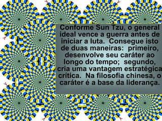 Conforme Sun Tzu, o general
ideal vence a guerra antes de
iniciar a luta. Consegue isto
de duas maneiras: primeiro,
desenvolve seu caráter ao
longo do tempo; segundo,
cria uma vantagem estratégica
crítica. Na filosofia chinesa, o
caráter é a base da liderança.
 
