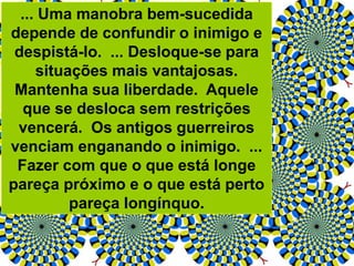 ... Uma manobra bem-sucedida
depende de confundir o inimigo e
despistá-lo. ... Desloque-se para
situações mais vantajosas.
Mantenha sua liberdade. Aquele
que se desloca sem restrições
vencerá. Os antigos guerreiros
venciam enganando o inimigo. ...
Fazer com que o que está longe
pareça próximo e o que está perto
pareça longínquo.
 
