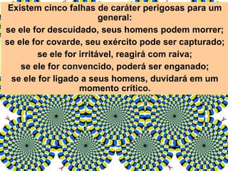 Existem cinco falhas de caráter perigosas para um
general:
se ele for descuidado, seus homens podem morrer;
se ele for covarde, seu exército pode ser capturado;
se ele for irritável, reagirá com raiva;
se ele for convencido, poderá ser enganado;
se ele for ligado a seus homens, duvidará em um
momento crítico.
 