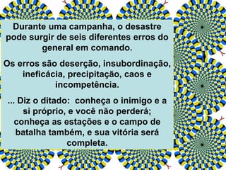 Durante uma campanha, o desastre
pode surgir de seis diferentes erros do
general em comando.
Os erros são deserção, insubordinação,
ineficácia, precipitação, caos e
incompetência.
... Diz o ditado: conheça o inimigo e a
si próprio, e você não perderá;
conheça as estações e o campo de
batalha também, e sua vitória será
completa.
 